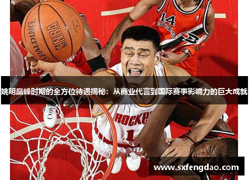 姚明巅峰时期的全方位待遇揭秘：从商业代言到国际赛事影响力的巨大成就