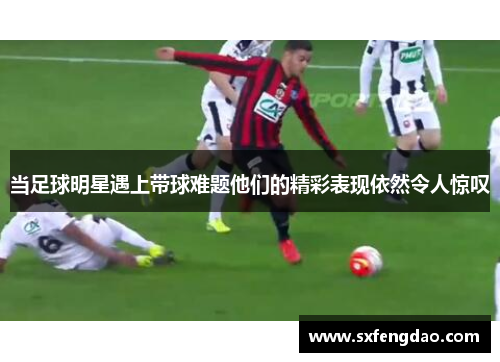 当足球明星遇上带球难题他们的精彩表现依然令人惊叹